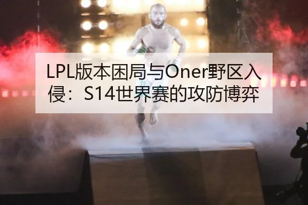 LPL版本困局与Oner野区入侵：S14世界赛的攻防博弈